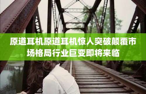 原道耳机原道耳机惊人突破颠覆市场格局行业巨变即将来临
