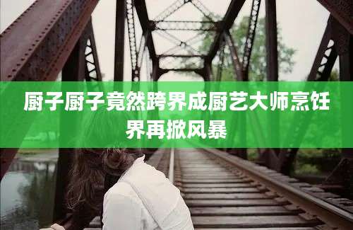 厨子厨子竟然跨界成厨艺大师烹饪界再掀风暴