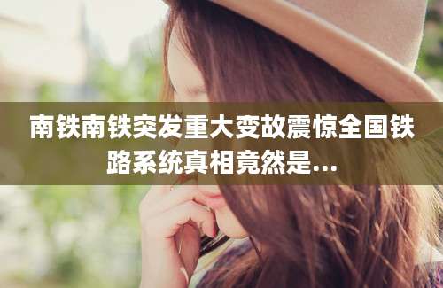 南铁南铁突发重大变故震惊全国铁路系统真相竟然是...