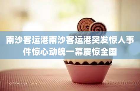 南沙客运港南沙客运港突发惊人事件惊心动魄一幕震惊全国