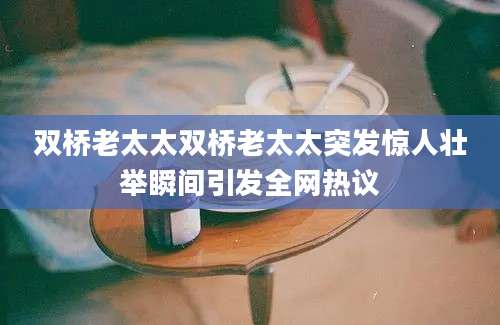 双桥老太太双桥老太太突发惊人壮举瞬间引发全网热议
