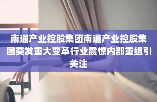 南通产业控股集团南通产业控股集团突发重大变革行业震惊内部重组引关注