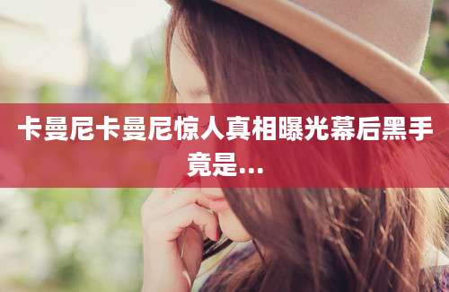 卡曼尼卡曼尼惊人真相曝光幕后黑手竟是...