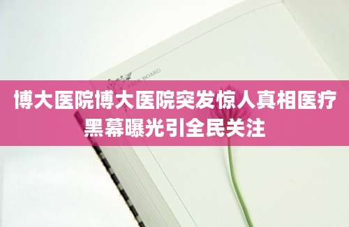 博大医院博大医院突发惊人真相医疗黑幕曝光引全民关注