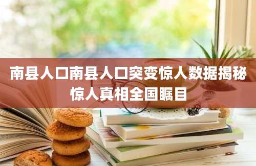 南县人口南县人口突变惊人数据揭秘惊人真相全国瞩目