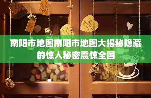 南阳市地图南阳市地图大揭秘隐藏的惊人秘密震惊全国