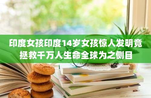 印度女孩印度14岁女孩惊人发明竟拯救千万人生命全球为之侧目