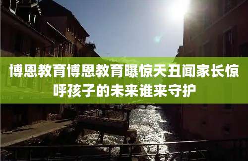 博恩教育博恩教育曝惊天丑闻家长惊呼孩子的未来谁来守护
