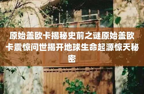 原始盖欧卡揭秘史前之谜原始盖欧卡震惊问世揭开地球生命起源惊天秘密