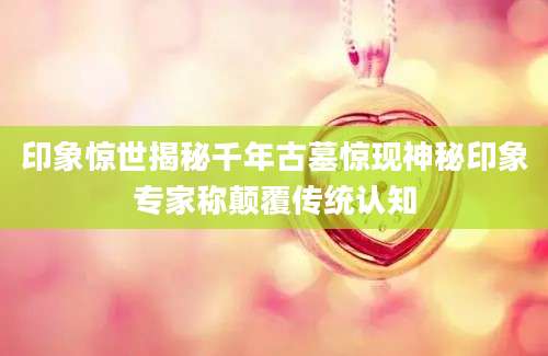 印象惊世揭秘千年古墓惊现神秘印象专家称颠覆传统认知