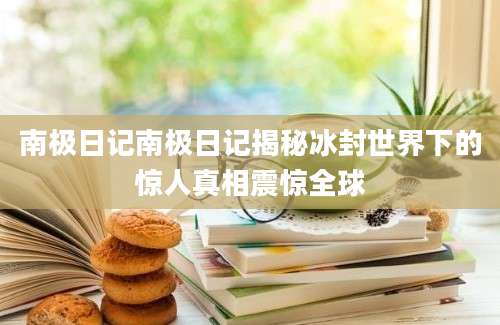 南极日记南极日记揭秘冰封世界下的惊人真相震惊全球