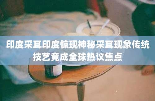印度采耳印度惊现神秘采耳现象传统技艺竟成全球热议焦点