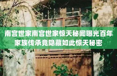 南宫世家南宫世家惊天秘闻曝光百年家族传承竟隐藏如此惊天秘密