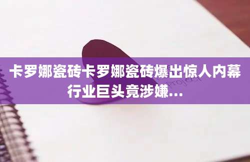 卡罗娜瓷砖卡罗娜瓷砖爆出惊人内幕行业巨头竟涉嫌...