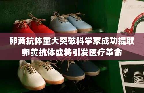 卵黄抗体重大突破科学家成功提取卵黄抗体或将引发医疗革命