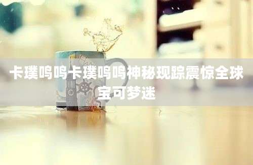 卡璞鸣鸣卡璞鸣鸣神秘现踪震惊全球宝可梦迷