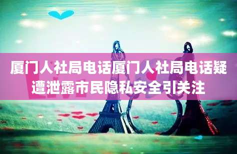厦门人社局电话厦门人社局电话疑遭泄露市民隐私安全引关注