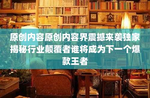 原创内容原创内容界震撼来袭独家揭秘行业颠覆者谁将成为下一个爆款王者