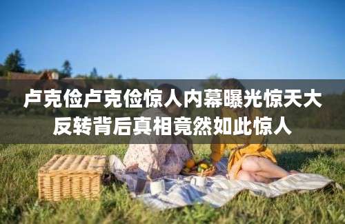 卢克俭卢克俭惊人内幕曝光惊天大反转背后真相竟然如此惊人