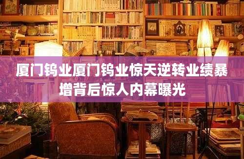 厦门钨业厦门钨业惊天逆转业绩暴增背后惊人内幕曝光