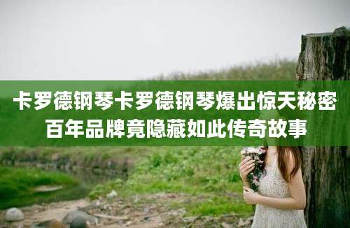 卡罗德钢琴卡罗德钢琴爆出惊天秘密百年品牌竟隐藏如此传奇故事