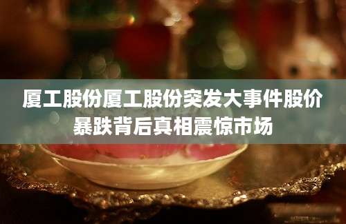 厦工股份厦工股份突发大事件股价暴跌背后真相震惊市场