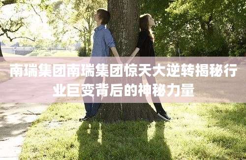 南瑞集团南瑞集团惊天大逆转揭秘行业巨变背后的神秘力量
