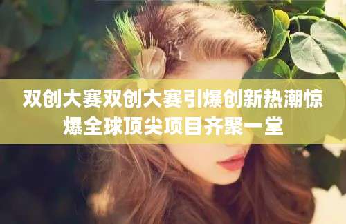 双创大赛双创大赛引爆创新热潮惊爆全球顶尖项目齐聚一堂