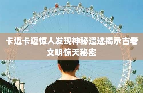 卡迈卡迈惊人发现神秘遗迹揭示古老文明惊天秘密