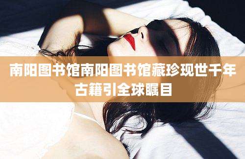南阳图书馆南阳图书馆藏珍现世千年古籍引全球瞩目