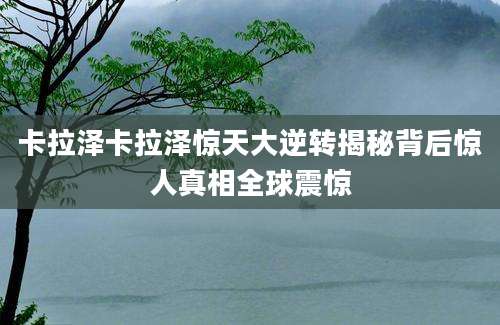 卡拉泽卡拉泽惊天大逆转揭秘背后惊人真相全球震惊