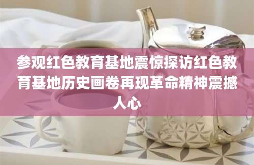 参观红色教育基地震惊探访红色教育基地历史画卷再现革命精神震撼人心