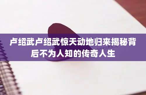 卢绍武卢绍武惊天动地归来揭秘背后不为人知的传奇人生
