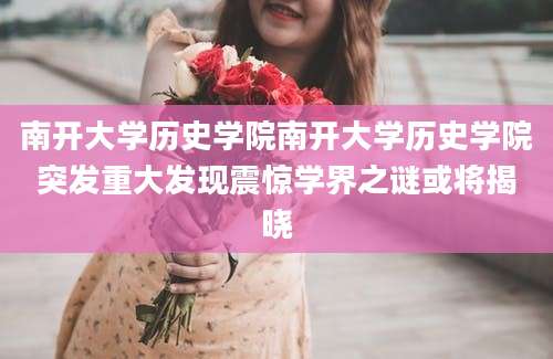 南开大学历史学院南开大学历史学院突发重大发现震惊学界之谜或将揭晓
