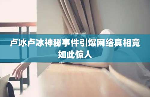 卢冰卢冰神秘事件引爆网络真相竟如此惊人