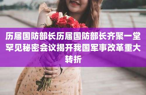 历届国防部长历届国防部长齐聚一堂罕见秘密会议揭开我国军事改革重大转折