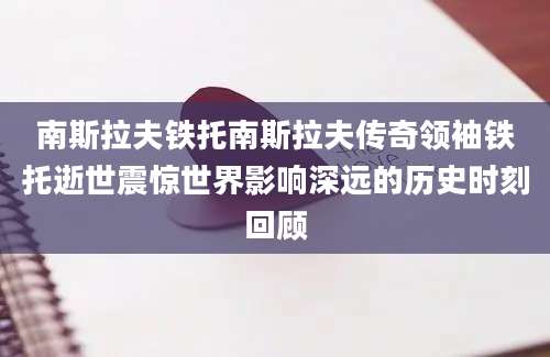 南斯拉夫铁托南斯拉夫传奇领袖铁托逝世震惊世界影响深远的历史时刻回顾