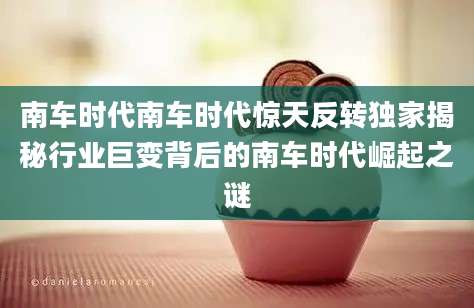 南车时代南车时代惊天反转独家揭秘行业巨变背后的南车时代崛起之谜