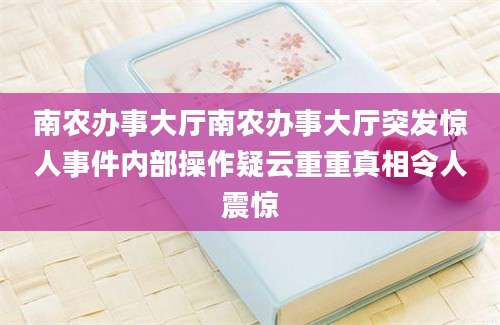 南农办事大厅南农办事大厅突发惊人事件内部操作疑云重重真相令人震惊