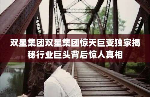 双星集团双星集团惊天巨变独家揭秘行业巨头背后惊人真相