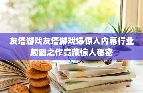 友塔游戏友塔游戏爆惊人内幕行业颠覆之作竟藏惊人秘密