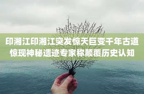 印湘江印湘江突发惊天巨变千年古道惊现神秘遗迹专家称颠覆历史认知