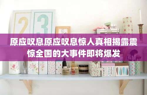 原应叹息原应叹息惊人真相揭露震惊全国的大事件即将爆发