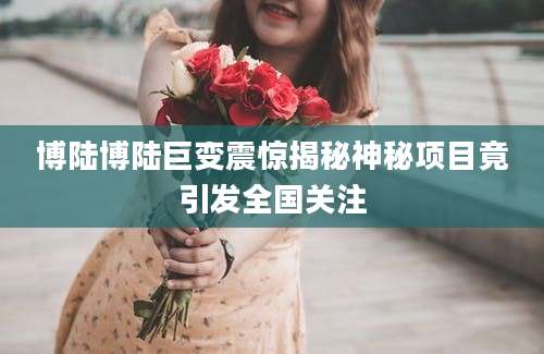 博陆博陆巨变震惊揭秘神秘项目竟引发全国关注