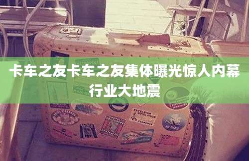 卡车之友卡车之友集体曝光惊人内幕行业大地震