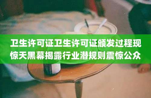卫生许可证卫生许可证颁发过程现惊天黑幕揭露行业潜规则震惊公众