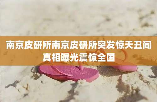 南京皮研所南京皮研所突发惊天丑闻真相曝光震惊全国