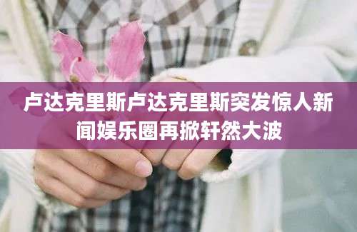 卢达克里斯卢达克里斯突发惊人新闻娱乐圈再掀轩然大波