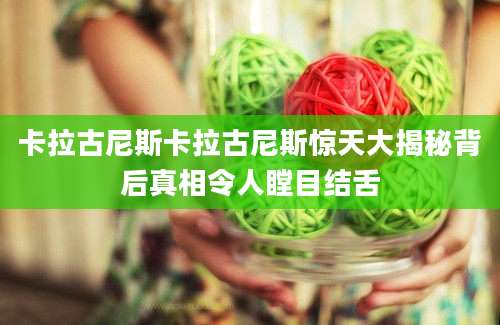 卡拉古尼斯卡拉古尼斯惊天大揭秘背后真相令人瞠目结舌