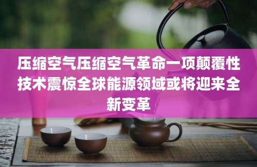 压缩空气压缩空气革命一项颠覆性技术震惊全球能源领域或将迎来全新变革
